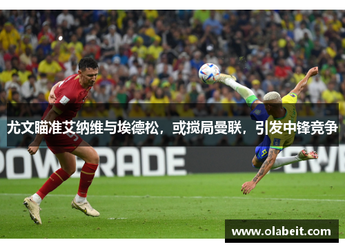 尤文瞄准艾纳维与埃德松，或搅局曼联，引发中锋竞争