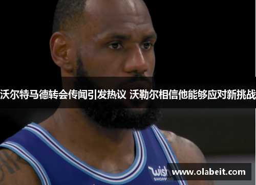 沃尔特马德转会传闻引发热议 沃勒尔相信他能够应对新挑战 沃尔特马德转会传闻引发热议 沃勒尔相信他能够应对新挑战